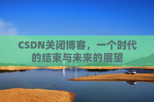 CSDN关闭博客，一个时代的结束与未来的展望